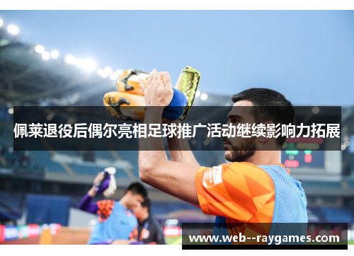 佩莱退役后偶尔亮相足球推广活动继续影响力拓展 佩莱退役后偶尔亮相足球推广活动继续影响力拓展
