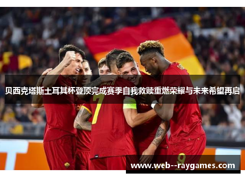 贝西克塔斯土耳其杯登顶完成赛季自我救赎重燃荣耀与未来希望再启